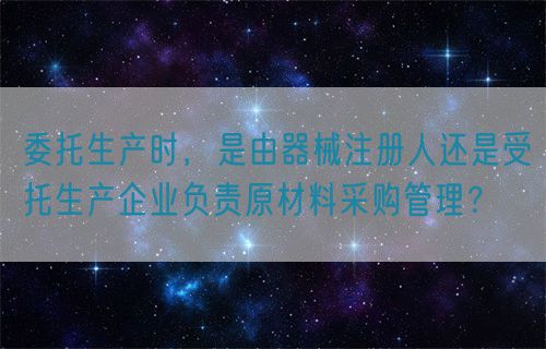 委托生產(chǎn)時(shí)，是由器械注冊人還是受托生產(chǎn)企業(yè)負(fù)責(zé)原材料采購管理？(圖1)
