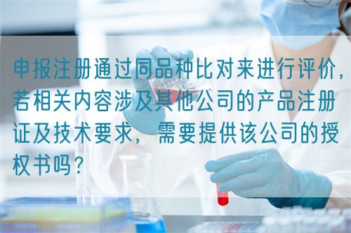 申報(bào)注冊(cè)通過(guò)同品種比對(duì)來(lái)進(jìn)行評(píng)價(jià)，若相關(guān)內(nèi)容涉及其他公司的產(chǎn)品注冊(cè)證及技術(shù)要求，需要提供該公司的授權(quán)書(shū)嗎？(圖1)