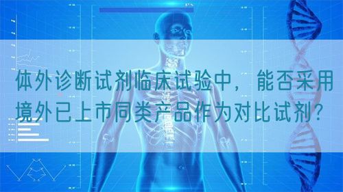 體外診斷試劑臨床試驗(yàn)中，能否采用境外已上市同類產(chǎn)品作為對(duì)比試劑？(圖1)