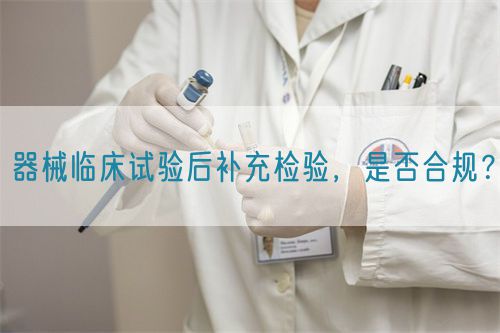 器械臨床試驗后補充檢驗，是否合規(guī)？(圖1)