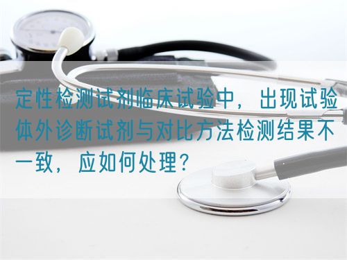 定性檢測試劑臨床試驗(yàn)中，出現(xiàn)試驗(yàn)體外診斷試劑與對比方法檢測結(jié)果不一致，應(yīng)如何處理？(圖1)