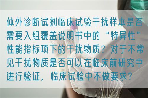 體外診斷試劑臨床試驗(yàn)干擾樣本是否需要入組覆蓋說(shuō)明書中的“特異性”性能指標(biāo)項(xiàng)下的干擾物質(zhì)？對(duì)于不常見干擾物質(zhì)是否可以在臨床前研究中進(jìn)行驗(yàn)證，臨床試驗(yàn)中不做要求？(圖1)