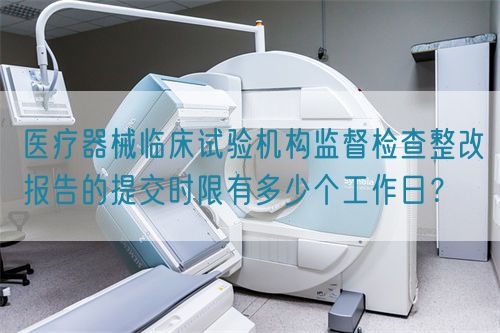 醫(yī)療器械臨床試驗機構(gòu)監(jiān)督檢查整改報告的提交時限有多少個工作日？(圖1)