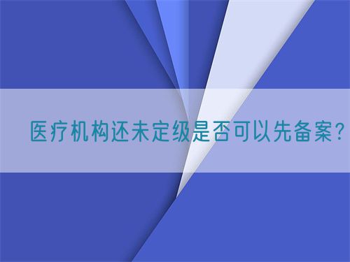 ?醫(yī)療機(jī)構(gòu)還未定級(jí)是否可以先備案？(圖1)