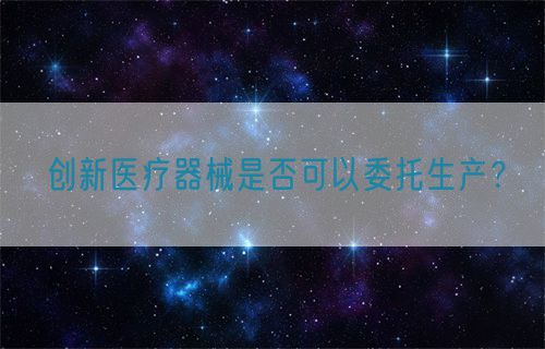 創(chuàng)新醫(yī)療器械是否可以委托生產(chǎn)？(圖1)