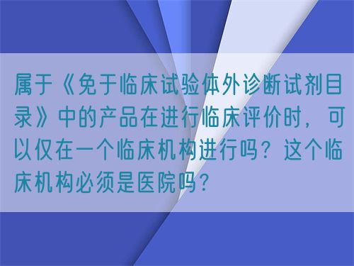 屬于《免于臨床試驗體外診斷試劑目錄》中的產(chǎn)品在進行臨床評價時，可以僅在一個臨床機構進行嗎？這個臨床機構必須是醫(yī)院嗎？(圖1)