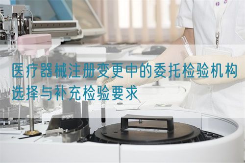 醫(yī)療器械注冊變更中的委托檢驗機(jī)構(gòu)選擇與補(bǔ)充檢驗要求(圖1)