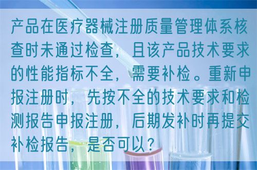 產(chǎn)品在醫(yī)療器械注冊質(zhì)量管理體系核查時未通過檢查，且該產(chǎn)品技術(shù)要求的性能指標(biāo)不全，需要補(bǔ)檢。重新申報注冊時，先按不全的技術(shù)要求和檢測報告申報注冊，后期發(fā)補(bǔ)時再提交補(bǔ)檢報告，是否可以？(圖1)