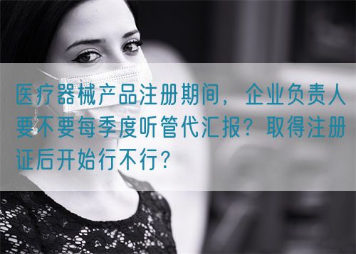 醫(yī)療器械產(chǎn)品注冊期間，企業(yè)負責人要不要每季度聽管代匯報？取得注冊證后開始行不行？(圖1)