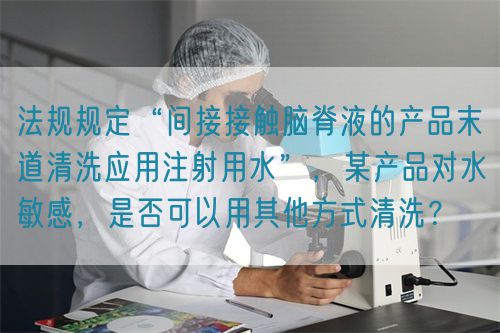 法規(guī)規(guī)定“間接接觸腦脊液的產(chǎn)品末道清洗應用注射用水”，某產(chǎn)品對水敏感，是否可以用其他方式清洗？(圖1)