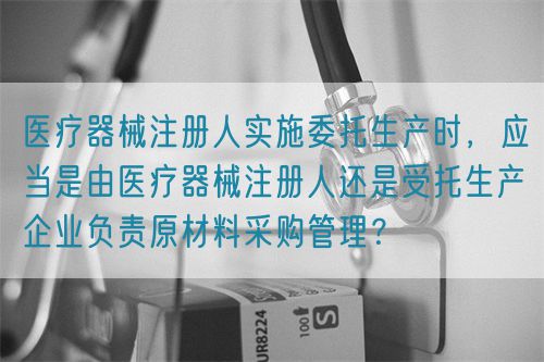 醫(yī)療器械注冊人實(shí)施委托生產(chǎn)時，應(yīng)當(dāng)是由醫(yī)療器械注冊人還是受托生產(chǎn)企業(yè)負(fù)責(zé)原材料采購管理？(圖1)