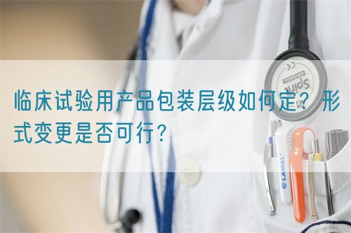 臨床試驗用產(chǎn)品包裝層級如何定？形式變更是否可行？(圖1)
