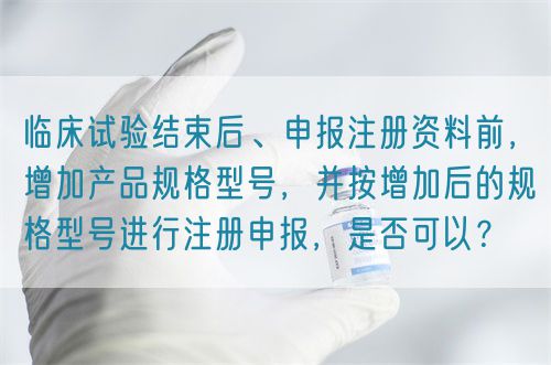臨床試驗結(jié)束后、申報注冊資料前，增加產(chǎn)品規(guī)格型號，并按增加后的規(guī)格型號進行注冊申報，是否可以？(圖1)