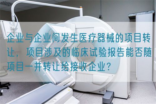 企業(yè)與企業(yè)間發(fā)生醫(yī)療器械的項(xiàng)目轉(zhuǎn)讓，項(xiàng)目涉及的臨床試驗(yàn)報(bào)告能否隨項(xiàng)目一并轉(zhuǎn)讓給接收企業(yè)？(圖1)