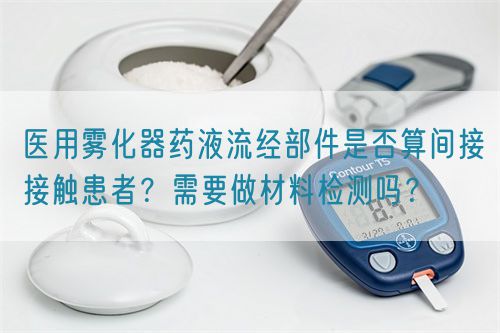 醫(yī)用霧化器藥液流經部件是否算間接接觸患者？需要做材料檢測嗎？(圖1)