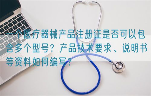 一個醫(yī)療器械產(chǎn)品注冊證是否可以包含多個型號？產(chǎn)品技術(shù)要求、說明書等資料如何編寫？(圖1)