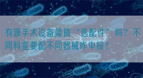 有源手術設備能搞“選配件”嗎？不同科室要配不同器械咋申報？(圖1)