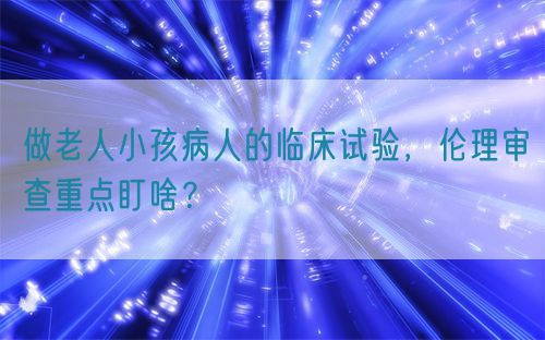 做老人小孩病人的臨床試驗(yàn)，倫理審查重點(diǎn)盯啥？(圖1)
